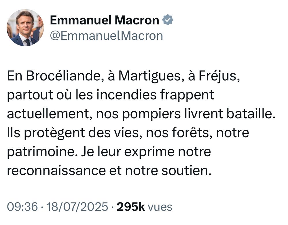 Post X d’Emmanuel Macron daté d’hier avec ce texte :

En Brocéliande, à Martigues, à Fréjus, partout où les incendies frappent actuellement, nos pompiers livrent bataille. Ils protègent des vies, nos forêts, notre patrimoine. Je leur exprime notre reconnaissance et notre soutien.