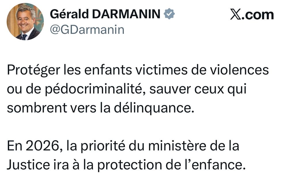 Post X de Gerald Darmanin Garde des Sceaux daté d’hier avec ce texte : 

Protéger les enfants victimes de violences ou de pédocriminalité, sauver ceux qui sombrent vers la délinquance.

En 2026, la priorité du ministère de la Justice ira à la protection de l’enfance.