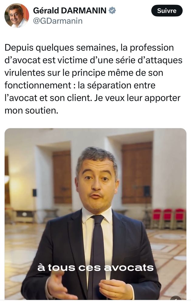 Le Garde des Sceaux Gérald Darmanin a posté une vidéo sur X avec ce texte :

Depuis quelques semaines, la profession d’avocat est victime d’une série d’attaques virulentes sur le principe même de son fonctionnement : la séparation entre l’avocat et son client. Je veux leur apporter mon soutien.