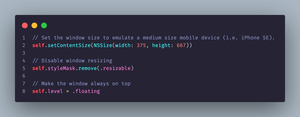 // Set the window size to emulate a medium size mobile device (i.e. iPhone SE).
    self.setContentSize(NSSize(width: 375, height: 667))

    // Disable window resizing
    self.styleMask.remove(.resizable)

    // Make the window always on top
    self.level = .floating