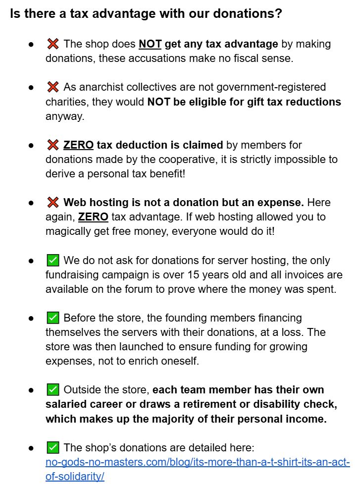 Is there a tax advantage with our donations?


❌ The shop does NOT get any tax advantage by making donations, these accusations make no fiscal sense.


❌ As anarchist collectives are not government-registered charities, they would NOT be eligible for gift tax reductions anyway.


❌ ZERO tax deduction is claimed by members for donations made by the cooperative, it is strictly impossible to derive a personal tax benefit!


❌ Web hosting is not a donation but an expense. Here again, ZERO tax advantage. If web hosting allowed you to magically get free money, everyone would do it!


✅ We do not ask for donations for server hosting, the only fundraising campaign is over 15 years old and all invoices are available on the forum to prove where the money was spent.


✅ Before the store, the founding members financing themselves the servers with their donations, at a loss. The store was then launched to ensure funding for growing expenses, not to enrich oneself.


✅ Outside the store, each team member has their own salaried career or draws a retirement or disability check, which makes up the majority of their personal income.


✅ The shop’s donations are detailed here: no-gods-no-masters.com/blog/its-more-than-a-t-shirt-its-an-act-of-solidarity/