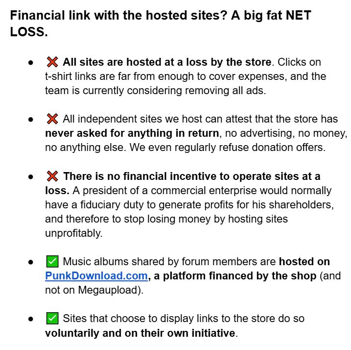 Financial link with the hosted sites? A big fat NET LOSS.


❌ All sites are hosted at a loss by the store. Clicks on t-shirt links are far from enough to cover expenses, and the team is currently considering removing all ads.


❌ All independent sites we host can attest that the store has never asked for anything in return, no advertising, no money, no anything else. We even regularly refuse donation offers.

❌ There is no financial incentive to operate sites at a loss. A president of a commercial enterprise would normally have a fiduciary duty to generate profits for his shareholders, and therefore to stop losing money by hosting sites unprofitably.


✅ Music albums shared by forum members are hosted on PunkDownload.com, a platform financed by the shop (and not on Megaupload).


✅ Sites that choose to display links to the store do so voluntarily and on their own initiative.