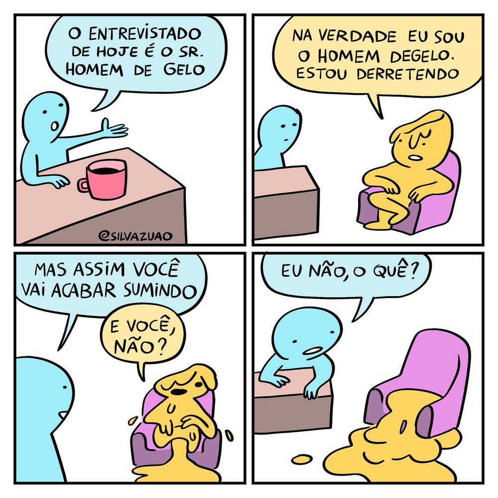 tirinha do silva joão em quatro quadrinhos.

no primeiro, uma pessoa sentada a uma mesinha com uma caneca aponta para o seu lado esquerdo e diz: "o entrevistado de hoje é o sr. homem de gelo".

no segundo quadrinho, a pessoa da mesinha agora olha para outra pessoa, sentada a uma poltrona roxa. a segunda pessoa diz: "na verdade eu sou o homem degelo. estou derretendo" e vemos que ela está derretendo de fato.

no terceiro quadrinho, a pessoa apresentadora diz: "mas assim você vai acabar sumindo."

o homem degelo diz: "e você, não?"

no último quadrinho, o homem degelo já virou uma poça no chão. 

a pessoa que apresenta o programa diz, olhando para a poça: "eu não, o quê?"