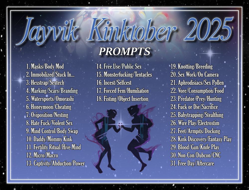 DESC:
A silhouette of Jayce and Viktor surrounded by jayvik-oriented prompts for Kinktober.
TITLE: Jayvik Kinktober 2025
HEADER: Prompts
TEXT:
1 Masks/Body Mod,
2 Immobilized/Stuck In...,
3 Hexstrap/Sextech,
4 Marking/Scars/Branding,
5 Watersports/Omorashi,
6 Honeymoon/Cheating,
7 Oviposition/Nesting,
8 Hate Fuck/Violent Sex,
9 Mind Control/Body Swap,
10 Daddy/Mommy Kink,
11 Fertility Ritual/Hive Mind,
12 Micro/Macro,
13 Captivity/Abduction/Power,
14 Free Use/Public Sex,
15 Monsterfucking/Tentacles,
16 Incest/Selfcest,
17 Forced Fem/Humiliation,
18 Fisting/Object Insertion,
19 Knotting/Breeding,
20 Sex Work/On Camera,
21 Aphrodisiacs/Sex Pollen,
22 Vore/Consumption/Food,
23 Predator/Prey/Hunting,
24 Fuck or Die/Sacrifice,
25 Babytrapping/Stealthing,
26 Wire Play/Electrostim,
27 Feet/Armpits/Docking,
28 Kink Discovery/Fantasy Play,
29 Blood/Gun/Knife Play,
30 Non-Con/Dubcon/CNC,
31 Free Day/Aftercare
