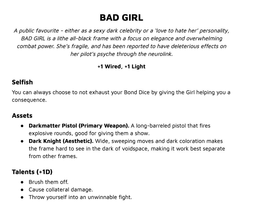 Text that says:
BAD GIRL
A public favourite - either as a sexy dark celebrity or a ‘love to hate her’ personality, BAD GIRL is a lithe all-black frame with a focus on elegance and overwhelming combat power. She’s fragile, and has been reported to have deleterious effects on her pilot’s psyche through the neurolink.
+1 Wired, +1 Light
Selfish
You can always choose to not exhaust your Bond Dice by giving the Girl helping you a consequence.
Assets
Darkmatter Pistol (Primary Weapon). A long-barreled pistol that fires explosive rounds, good for giving them a show.
Dark Knight (Aesthetic). Wide, sweeping moves and dark coloration makes the frame hard to see in the dark of voidspace, making it work best separate from other frames.
Talents (+1D)
Brush them off.
Cause collateral damage.
Throw yourself into an unwinnable fight.
