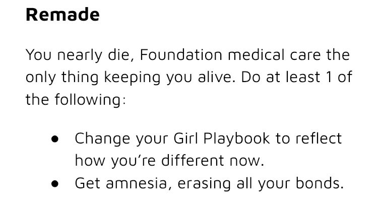 Screenshot of a ttrpg that says:
“Remade
You nearly die, Foundation medical care the only thing keeping you alive. Do at least 1 of the following:
- Change your Girl Playbook to reflect how you’re different now.
- Get amnesia, erasing all your bonds.”