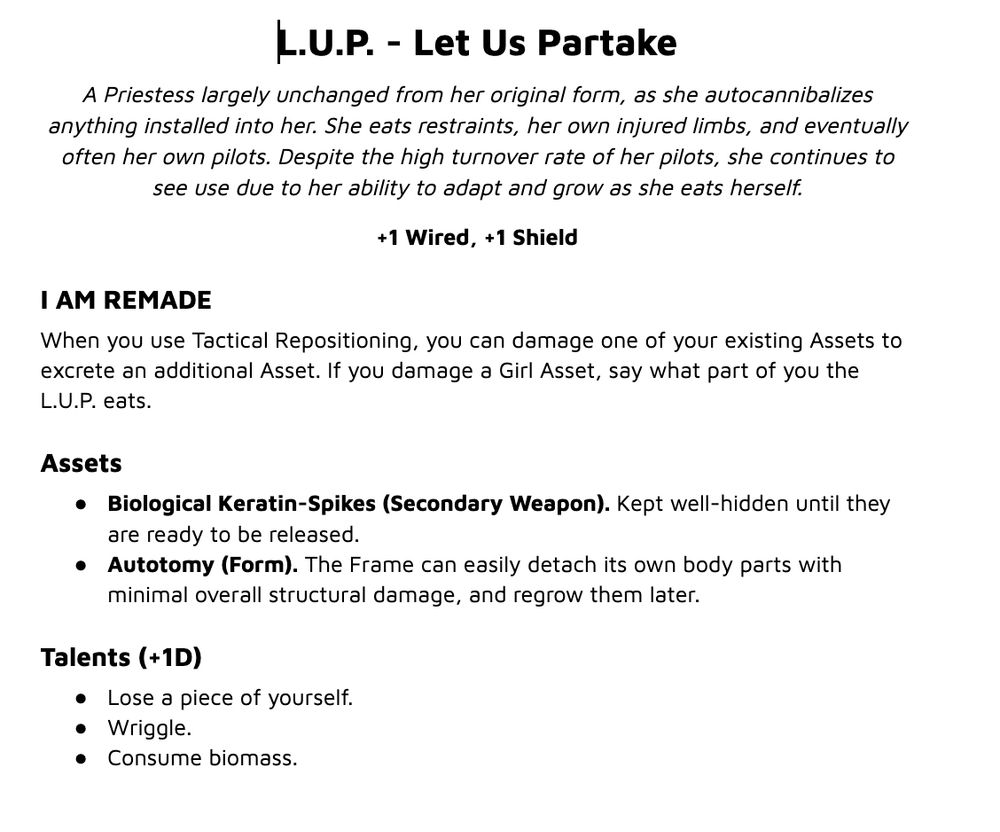 Text that says:
L.U.P. - Let Us Partake
A Priestess largely unchanged from her original form, as she autocannibalizes anything installed into her. She eats restraints, her own injured limbs, and eventually often her own pilots. Despite the high turnover rate of her pilots, she continues to see use due to her ability to adapt and grow as she eats herself.
+1 Wired, +1 Shield
I AM REMADE
When you use Tactical Repositioning, you can damage one of your existing Assets to excrete an additional Asset. If you damage a Girl Asset, say what part of you the L.U.P. eats.
Assets
Biological Keratin-Spikes (Secondary Weapon). Kept well-hidden until they are ready to be released.
Autotomy (Form). The Frame can easily detach its own body parts with minimal overall structural damage, and regrow them later.
Talents (+1D)
Lose a piece of yourself.
Wriggle.
Consume biomass.
