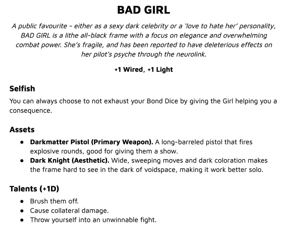 BAD GIRL
A public favourite - either as a sexy dark celebrity or a ‘love to hate her’ personality, BAD GIRL is a lithe all-black frame with a focus on elegance and overwhelming combat power. She’s fragile, and has been reported to have deleterious effects on her pilot’s psyche through the neurolink.
+1 Wired, +1 Light
Selfish
You can always choose to not exhaust your Bond Dice by giving the Girl helping you a consequence.
Assets
Darkmatter Pistol (Primary Weapon). A long-barreled pistol that fires explosive rounds, good for giving them a show.
Dark Knight (Aesthetic). Wide, sweeping moves and dark coloration makes the frame hard to see in the dark of voidspace, making it work better solo.
Talents (+1D)
Brush them off.
Cause collateral damage.
Throw yourself into an unwinnable fight.
