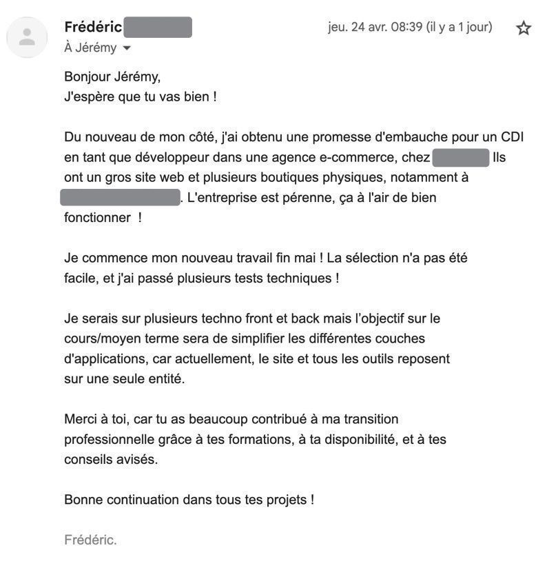 Bonjour Jérémy,
J'espère que tu vas bien !

Du nouveau de mon côté, j'ai obtenu une promesse d'embauche pour un CDI en tant que développeur dans une agence e-commerce, chez REDACTED. Ils ont un gros site web et plusieurs boutiques physiques, notamment à REDACTED. L'entreprise est pérenne, ça à l'air de bien
fonctionner  !

Je commence mon nouveau travail fin mai ! La sélection n'a pas été facile, et j'ai passé plusieurs tests techniques !

Je serais sur plusieurs techno front et back mais l’objectif sur le
cours/moyen terme sera de simplifier les différentes couches
d'applications, car actuellement, le site et tous les outils reposent
sur une seule entité.

Merci à toi, car tu as beaucoup contribué à ma transition
professionnelle grâce à tes formations, à ta disponibilité, et à tes
conseils avisés.

Bonne continuation dans tous tes projets !

Frédéric.