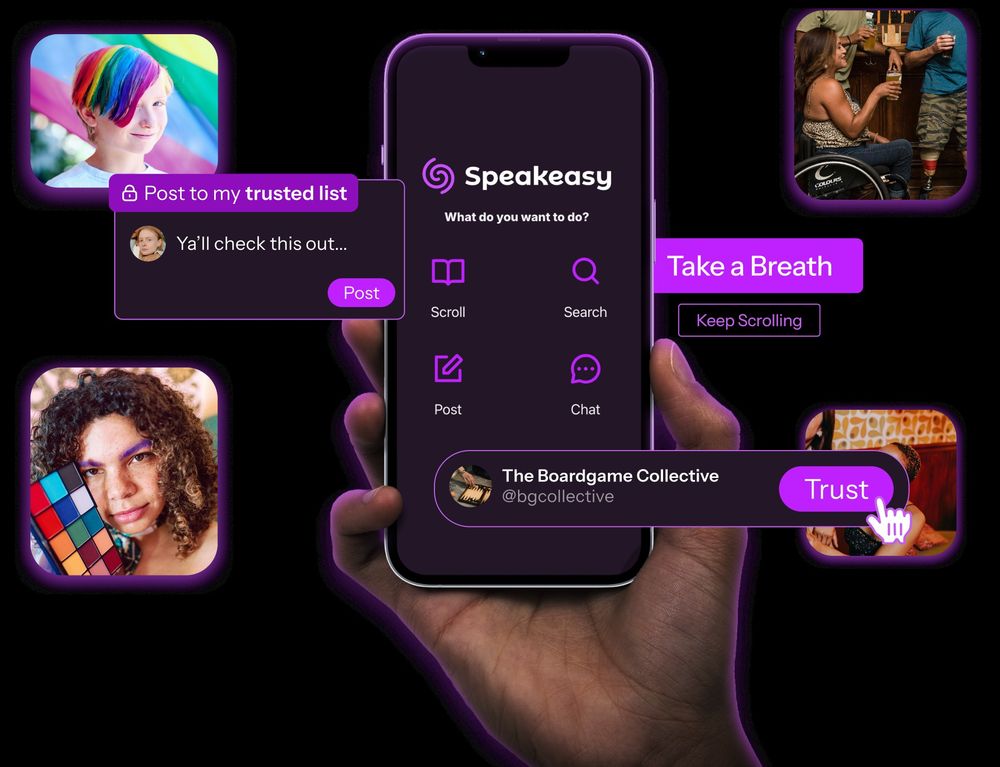 A hand holding a phone with the Speakeasy home screen showing 4 options: Scroll, Search, Post, Chat.
Floating around the phone are cutouts of screenshots showing post to my trusted list, a button saying take a breath, and a trust button next to a bluesky profile.
Also around the phone are square photos of people: a person with short cropped, rainbow dyed hair, a person in a wheelchair sharing a drink with two others and a person with brown curly hair looking at the camera and holding a colour palette up