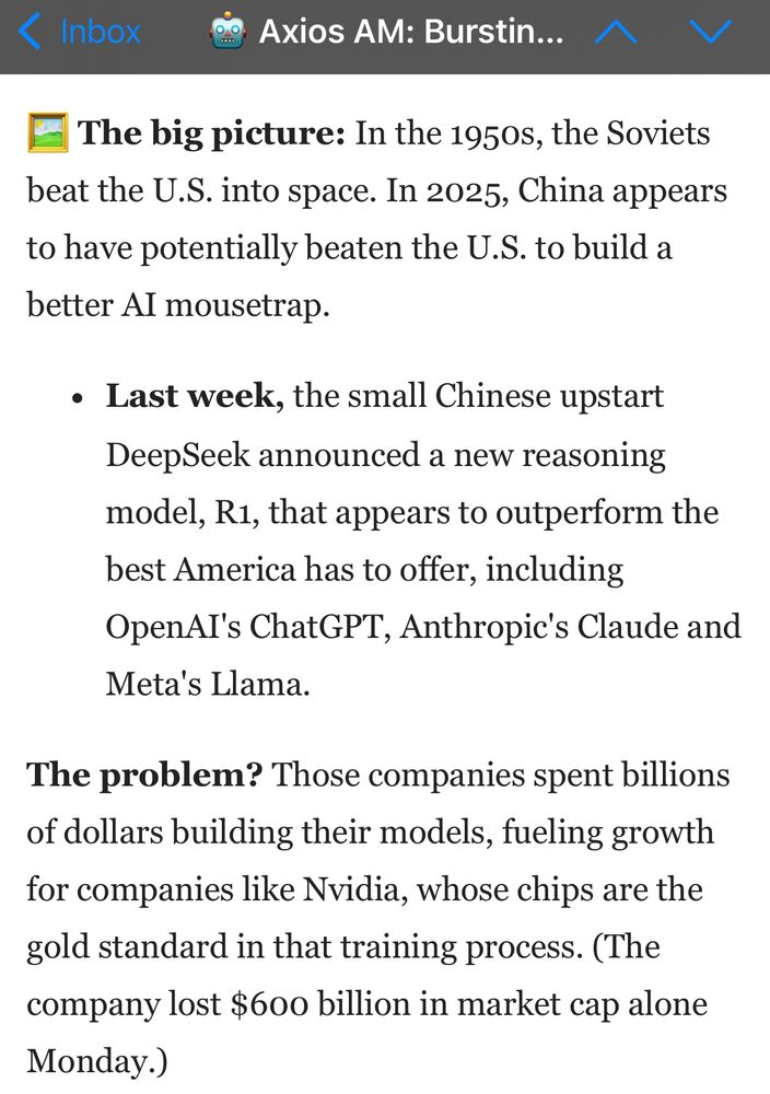 The big picture: In the 1950s, the Soviets beat the U.S. into space. In 2025, China appears to have potentially beaten the U.S. to build a better AI mousetrap.

Last week, the small Chinese upstart DeepSeek announced a new reasoning model, R1, that appears to outperform the best America has to offer, including OpenAI's ChatGPT, Anthropic's Claude and Meta's Llama.

The problem? Those companies spent billions of dollars building their models, fueling growth for companies like Nvidia, whose chips are the gold standard in that training process. (The company lost $600 billion in market cap alone Monday.)
