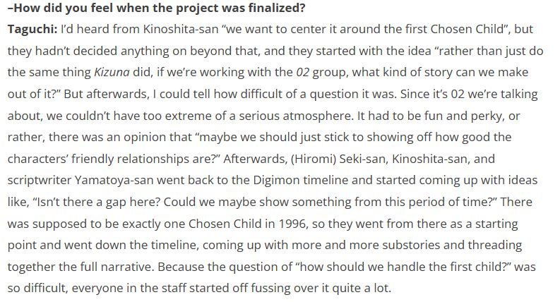 –How did you feel when the project was finalized?
Taguchi: I’d heard from Kinoshita-san “we want to center it around the first Chosen Child”, but they hadn’t decided anything on beyond that, and they started with the idea “rather than just do the same thing Kizuna did, if we’re working with the 02 group, what kind of story can we make out of it?” But afterwards, I could tell how difficult of a question it was. Since it’s 02 we’re talking about, we couldn’t have too extreme of a serious atmosphere. It had to be fun and perky, or rather, there was an opinion that “maybe we should just stick to showing off how good the characters’ friendly relationships are?” Afterwards, (Hiromi) Seki-san, Kinoshita-san, and scriptwriter Yamatoya-san went back to the Digimon timeline and started coming up with ideas like, “Isn’t there a gap here? Could we maybe show something from this period of time?” There was supposed to be exactly one Chosen Child in 1996, so they went from there as a starting point and went down the timeline, coming up with more and more substories and threading together the full narrative. Because the question of “how should we handle the first child?” was so difficult, everyone in the staff started off fussing over it quite a lot.