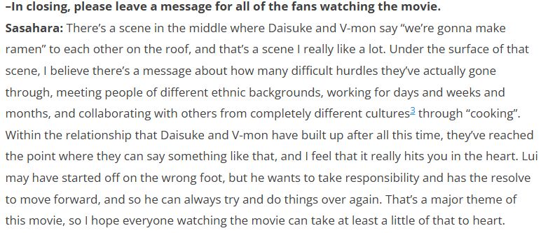 –In closing, please leave a message for all of the fans watching the movie.
Sasahara: There’s a scene in the middle where Daisuke and V-mon say “we’re gonna make ramen” to each other on the roof, and that’s a scene I really like a lot. Under the surface of that scene, I believe there’s a message about how many difficult hurdles they’ve actually gone through, meeting people of different ethnic backgrounds, working for days and weeks and months, and collaborating with others from completely different cultures3 through “cooking”. Within the relationship that Daisuke and V-mon have built up after all this time, they’ve reached the point where they can say something like that, and I feel that it really hits you in the heart. Lui may have started off on the wrong foot, but he wants to take responsibility and has the resolve to move forward, and so he can always try and do things over again. That’s a major theme of this movie, so I hope everyone watching the movie can take at least a little of that to heart.