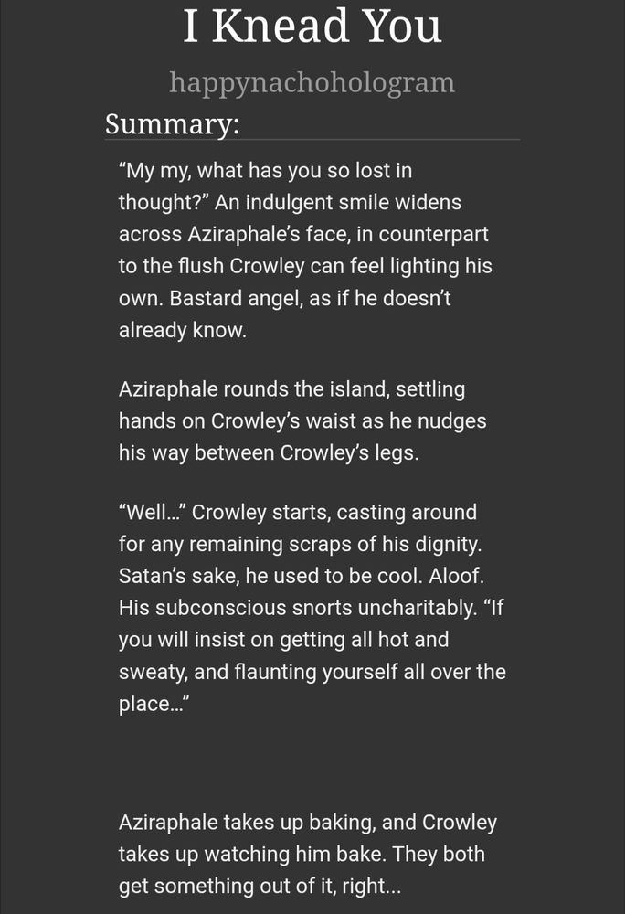 Title: I Knead You
Author: happynachohologram
Summary: “My my, what has you so lost in thought?” An indulgent smile widens across Aziraphale’s face, in counterpart to the flush Crowley can feel lighting his own. Bastard angel, as if he doesn’t already know.

Aziraphale rounds the island, settling hands on Crowley’s waist as he nudges his way between Crowley’s legs.

“Well…” Crowley starts, casting around for any remaining scraps of his dignity. Satan’s sake, he used to be cool. Aloof. His subconscious snorts uncharitably. “If you will insist on getting all hot and sweaty, and flaunting yourself all over the place…”

Aziraphale takes up baking, and Crowley takes up watching him bake. They both get something out of it, right...