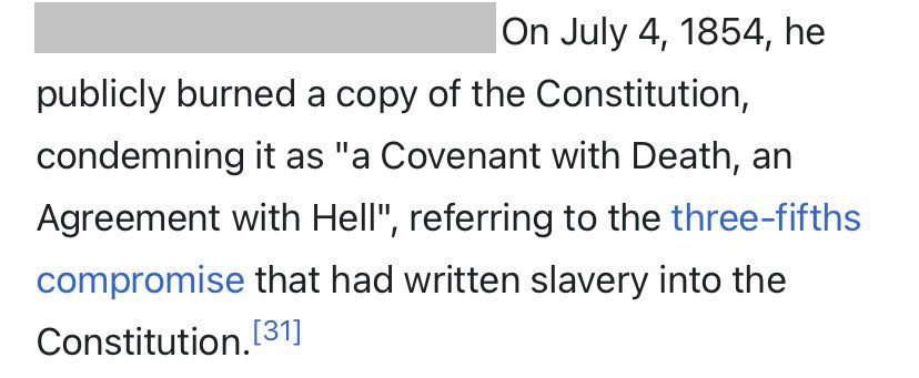 Excerpt from Garrison’s Wikipedia page. It reads: On July 4, 1854, he publicly burned a copy of the Constitution, condemning it as “a Covenant with Death, an Agreement with Hell”