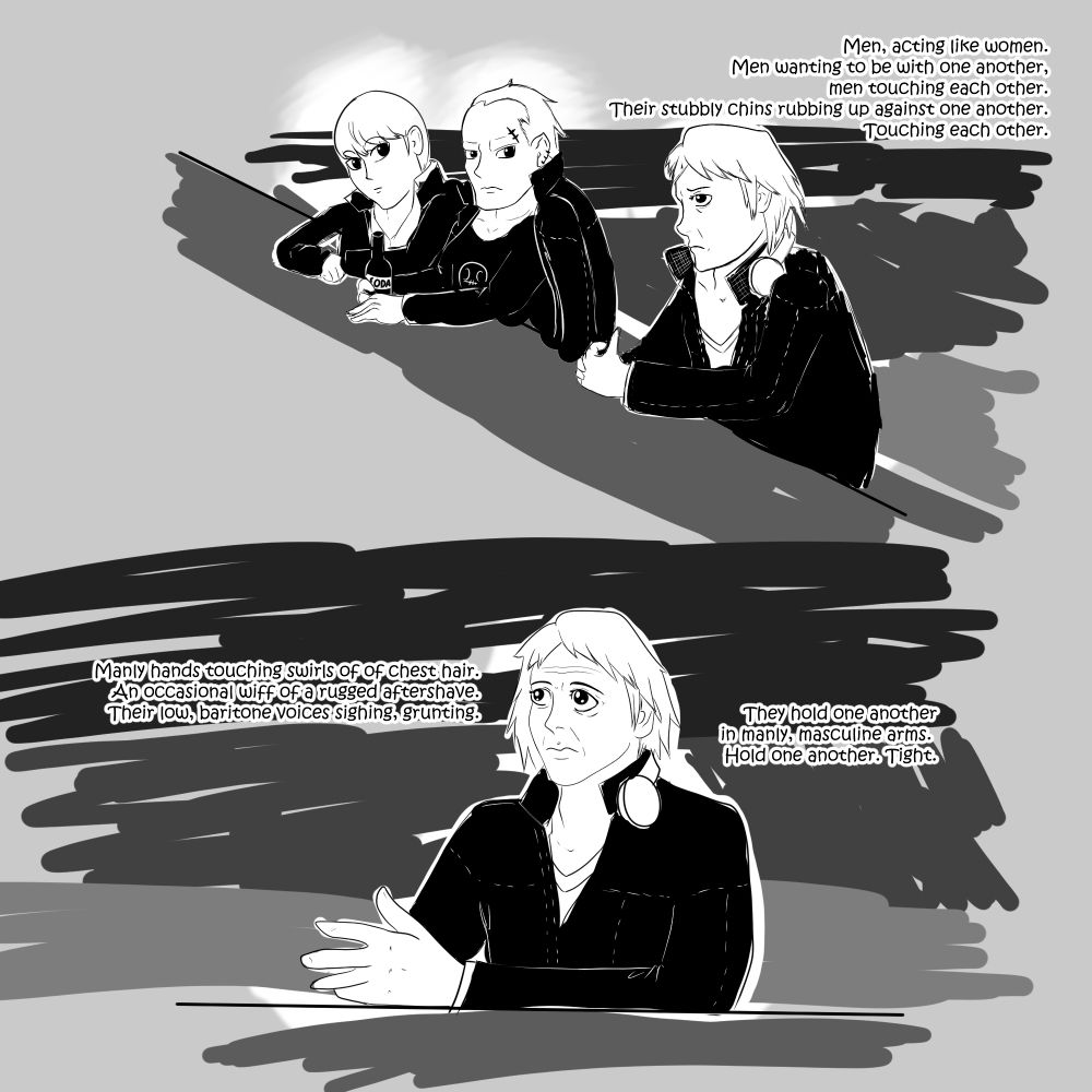 A drawing of Yosuke from Persona 4, sitting at a bar talking to himself. Kanji and the protag are sitting nearby, looking at him like he's being extremely weird.
Panel 1: Men, acting like women. Men wanting to be with one another, men touching each other. Their stubbly chins rubbing up against one another. Touching each other. 
Panel 2: Manly hands touching swirls of of chest hair. An occasional wiff of a rugged aftershave. Their low, baritone voices sighing, grunting. They hold one another in manly, masculine arms. Hold one another. Tight.

