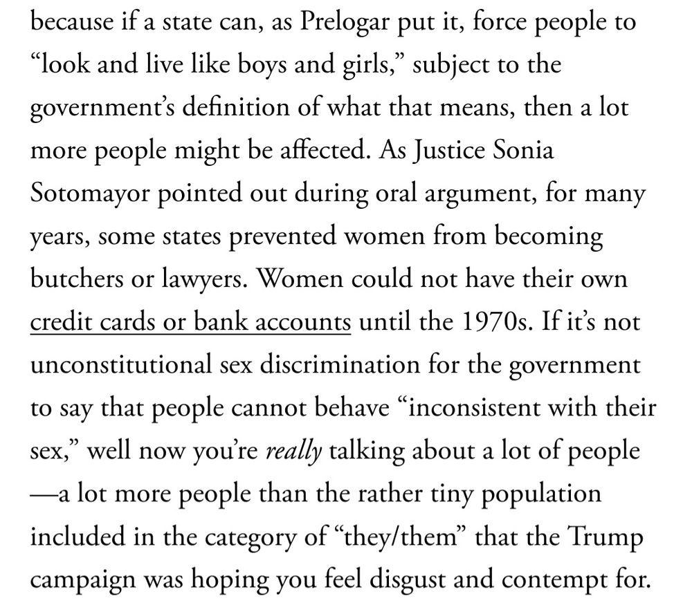 Excerpt from this article: "...because if a state can, as Prelogar put it, force people to “look and live like boys and girls,” subject to the government’s definition of what that means, then a lot more people might be affected. As Justice Sonia Sotomayor pointed out during oral argument, for many years, some states prevented women from becoming butchers or lawyers. Women could not have their own credit cards or bank accounts until the 1970s. If it’s not unconstitutional sex discrimination for the government to say that people cannot behave “inconsistent with their sex,” well now you’re really talking about a lot of people—a lot more people than the rather tiny population included in the category of “they/them” that the Trump campaign was hoping you feel disgust and contempt for."