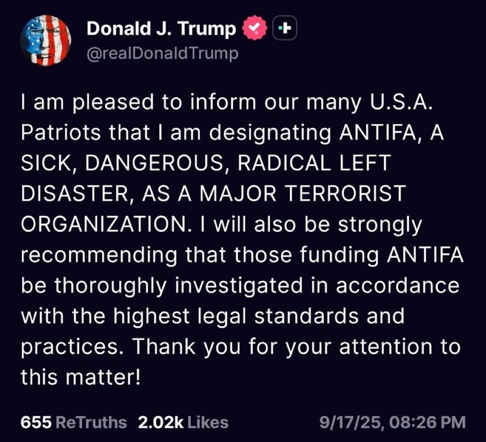 A screenshot of a Donald Trump post on Truth Social made on the 18th September 2025 and stating the following:

"I am pleased to inform our many U.S.A. Patriots that I am designating ANTIFA, A SICK, DANGEROUS, RADICAL LEFT DISASTER, AS A MAJOR TERRORIST ORGANIZATION. I will also be strongly recommending that those funding ANTIFA be thoroughly investigated in accordance with the highest legal standards and practices. Thank you for your attention to this matter!"