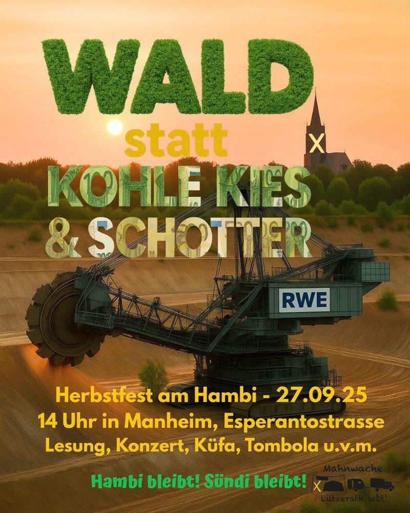 Das Bild ist in warmen Braun/Orangetönen gehalten und zeigt im Vordergrund einen RWE Bagger bei der Arbeit, im Gegenlicht. Im Hintergrund sind Bäume am Grubenrand und eine Kirche zu sehen. Text:

Wald statt Kohle, Kies und Schotter
Herbstfest am Hambi
27.9.25 
14 Uhr in Manheim, Esperantostrasse
Lesung, Konzert, Küfa, Tombola u.v.m.

Hambi bleibt! Sündi bleibt!

Mahnwache Lützerath lebt!

Die Schrift ist dem Inhalt angepasst:

"Wald" besteht aus Blättern, Kohle/Kies & Schotter zeigt Euroscheine