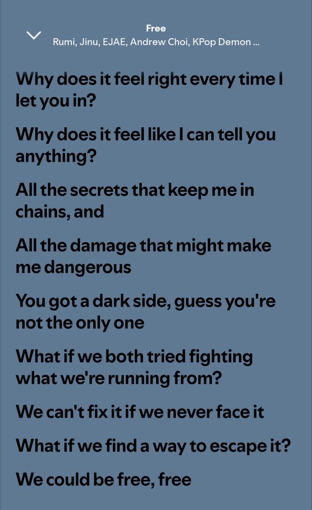 A screenshot from Spotify showing the lyrics to "Free" from the movie Kpop Demon Hunters

Lyrics read:
Why does it feel right every time I let you in?
Why does it feel like I can tell you anything?
All the secrets that keep me in chains and
All the damage that might make me dangerous
You got a dark side, guess you're not the only one
What if we both tried fighting what we're running from?
We can't fix it if we never face it
What if we find a way to escape it?
We could be free
Free