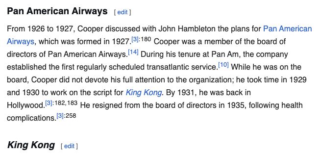 (From Wikipedia page for Merian C. Cooper)

# Pan American Airways

From 1926 to 1927, Cooper discussed with John Hambleton the plans for Pan American Airways, which was formed in 1927.[3]: 180  Cooper was a member of the board of directors of Pan American Airways.[14] During his tenure at Pan Am, the company established the first regularly scheduled transatlantic service.[10] While he was on the board, Cooper did not devote his full attention to the organization; he took time in 1929 and 1930 to work on the script for King Kong. By 1931, he was back in Hollywood.[3]: 182, 183  He resigned from the board of directors in 1935, following health complications.[3]: 258 

# King Kong