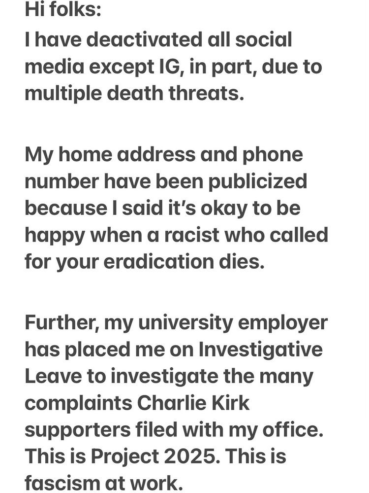 “Hi folks. 

I have All social media, except IG, in part, due to multiple death threats.

my home address and phone number has been publicized I said it’s OK to be happy When a racist who called for your eradication dies.

Further, my university employer has placed me on Investigative Leave to investigate the many complaints, Charlie Kirk Supporters filed with my office. This is project 2025. This is fascism at work.”