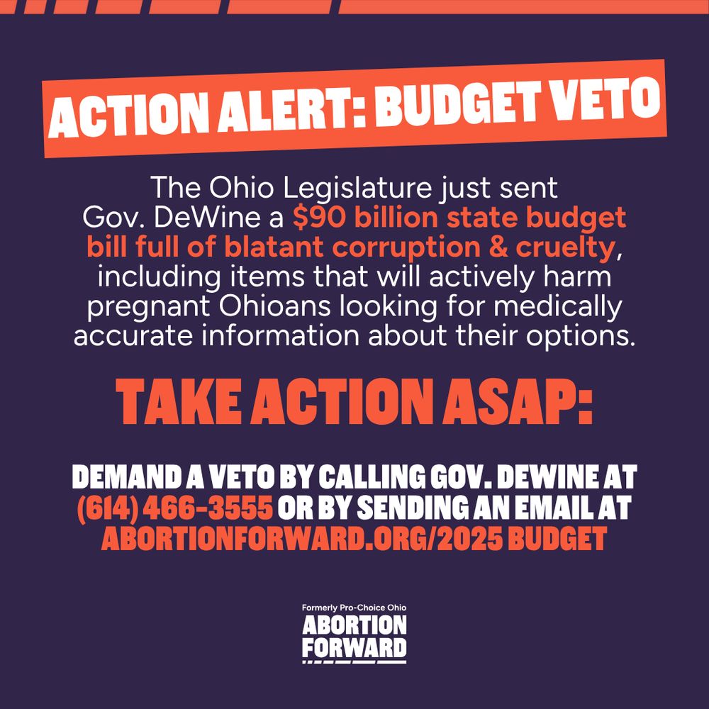 Square graphic with dark off-black background, white text with bright orange for emphasis: 

"ACTION ALERT: Budget Veto

The Ohio Legislature just sent Gov. DeWine a $90 billion state budget bill full of blatant corruption & cruelty, including items that will actively harm pregnant Ohioans looking for medically accurate information about their options.

TAKE ACTION ASAP:

Demand a veto by Calling Gov. DeWine at (614) 466-3555 or by sending an email at AbortionForward.org/2025 budget"