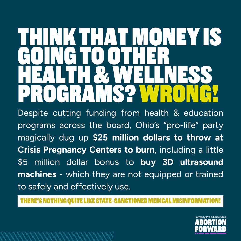 Square graphic with dark teal background and white text with bright yellow highlighting:
"think that money is going to other health & wellness programs? wrong! Despite cutting funding from health & education programs across the board, Ohio’s “pro-life” party magically dug up $25 million dollars to throw at Crisis Pregnancy Centers to burn, including a little $5 million dollar bonus to buy 3D ultrasound machines - which they are not equipped or trained to safely and effectively use. There’s nothing quite like state-sanctioned medical misinformation!"