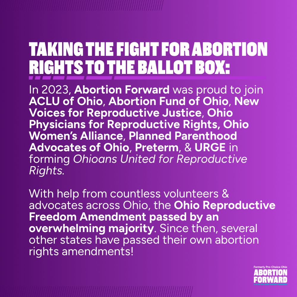 Square graphic with deep purple to light purple gradient. White text reads: "taking the fight for abortion rights to the ballot box: In 2023, Abortion Forward was proud to join ACLU of Ohio, Abortion Fund of Ohio, New Voices for Reproductive Justice, Ohio Physicians for Reproductive Rights, Ohio Women’s Alliance, Planned Parenthood Advocates of Ohio, Preterm, & URGE in forming Ohioans United for Reproductive Rights.

With help from countless volunteers & advocates across Ohio, the Ohio Reproductive Freedom Amendment passed by an overwhelming majority. Since then, several other states have passed their own abortion rights amendments!"