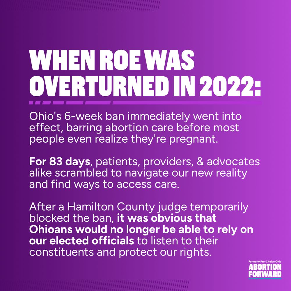 Square graphic with deep purple to light purple gradient. White text reads: "When Roe was overturned in 2022: Ohio's 6-week ban immediately went into effect, barring abortion care before most people even realize they're pregnant.

For 83 days, patients, providers, & advocates alike scrambled to navigate our new reality and find ways to access care.

After a Hamilton County judge temporarily blocked the ban, it was obvious that Ohioans would no longer be able to rely on our elected officials to listen to their constituents and protect our rights."