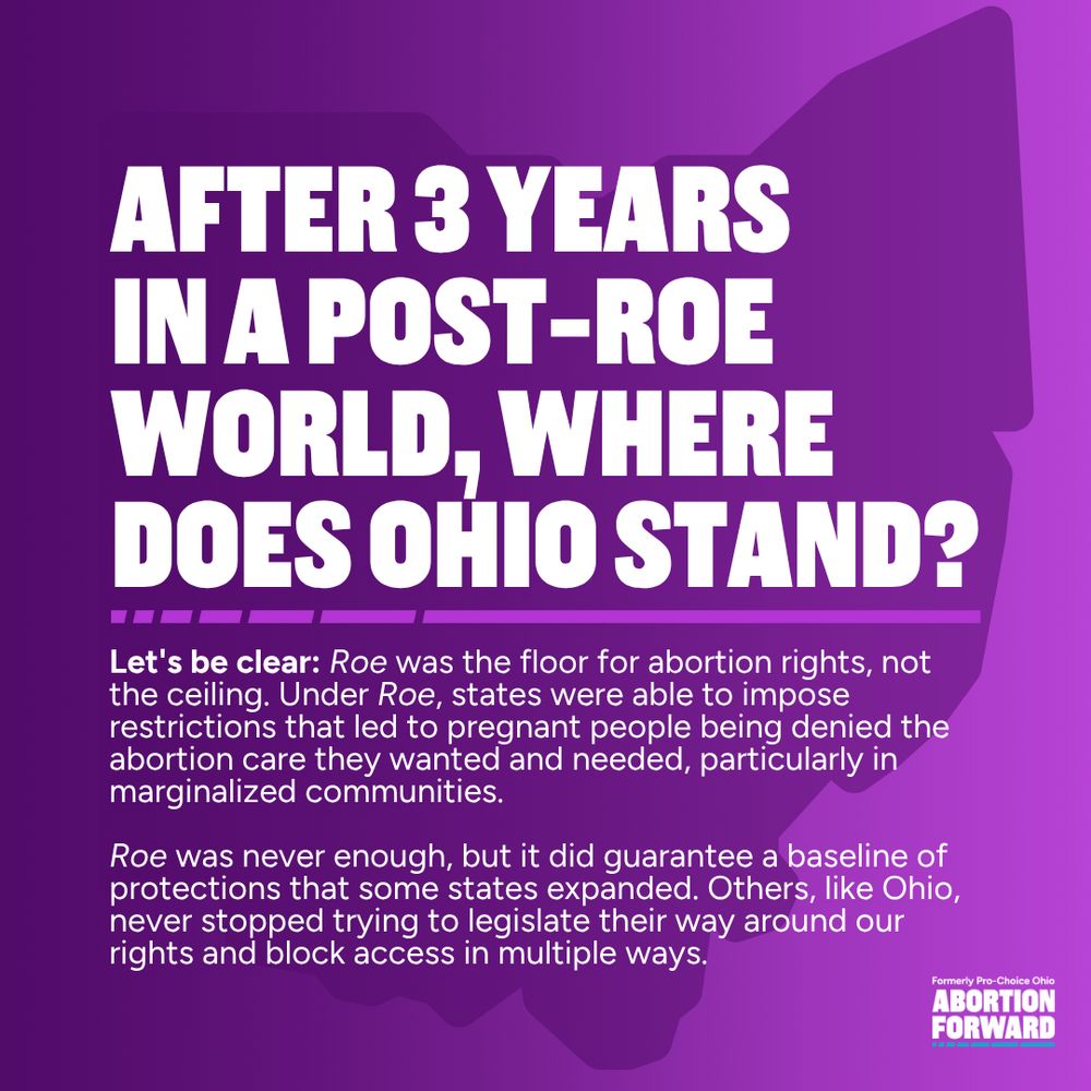 Square graphic with deep purple to light purple gradient. White text reads "After 3 years in a post-roe world, where does Ohio stand? Let's be clear: Roe was the floor for abortion rights, not the ceiling. Under Roe, states were able to impose restrictions that led to pregnant people being denied the abortion care they wanted and needed, particularly in marginalized communities.

Roe was never enough, but it did guarantee a baseline of protections that some states expanded. Others, like Ohio, never stopped trying to legislate their way around our rights and block access in multiple ways."