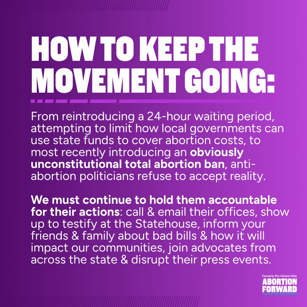 Square graphic with deep purple to light purple gradient. White text reads: "how to keep the movement going: From reintroducing a 24-hour waiting period, attempting to limit how local governments can use state funds to cover abortion costs, to most recently introducing an obviously unconstitutional total abortion ban, anti-abortion politicians refuse to accept reality.

We must continue to hold them accountable for their actions: call & email their offices, show up to testify at the Statehouse, inform your friends & family about bad bills & how it will impact our communities, join advocates from across the state & disrupt their press events."
