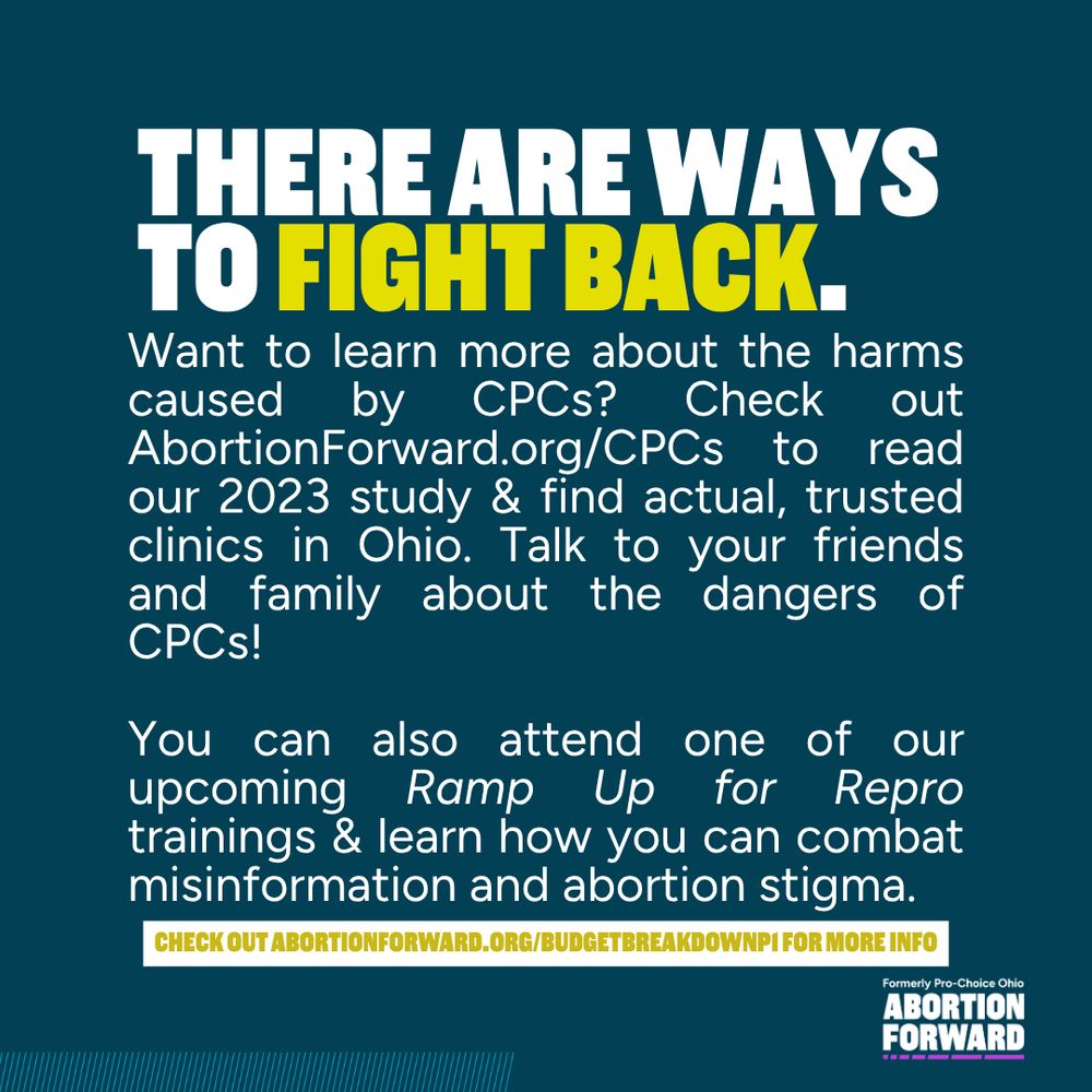 Square graphic with dark teal background and white text with bright yellow highlighting:
"There are ways to fight back. Want to learn more about the harms caused by CPCs? Check out AbortionForward.org/CPCs to read our 2023 study & find actual, trusted clinics in Ohio. Talk to your friends and family about the dangers of CPCs!

You can also attend one of our upcoming Ramp Up for Repro trainings & learn how you can combat misinformation and abortion stigma.

Check out abortionforward.org/budgetbreakdownp1 for more info"