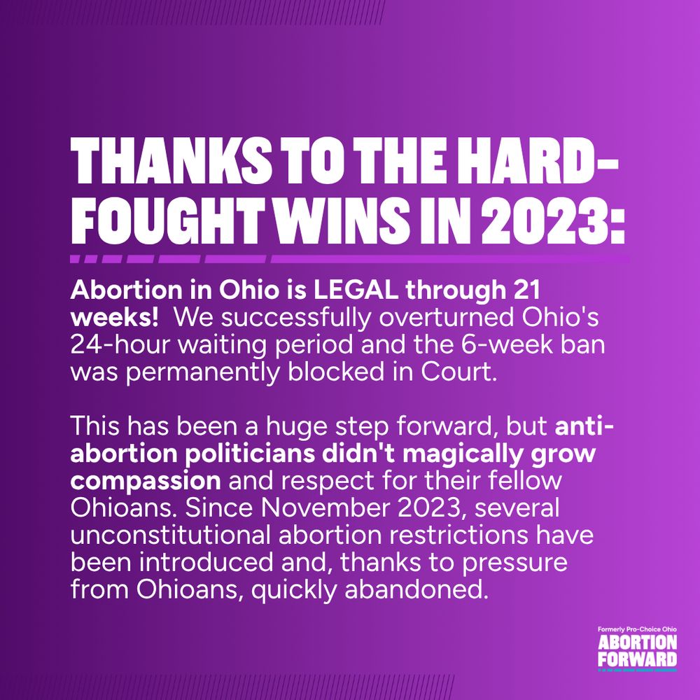 Square graphic with deep purple to light purple gradient. White text reads: "Thanks to the hard-fought wins in 2023: Abortion in Ohio is LEGAL through 21 weeks!  We successfully overturned Ohio's 24-hour waiting period and the 6-week ban was permanently blocked in Court.

This has been a huge step forward, but anti-abortion politicians didn't magically grow compassion and respect for their fellow Ohioans. Since November 2023, several unconstitutional abortion restrictions have been introduced and, thanks to pressure from Ohioans, quickly abandoned."
