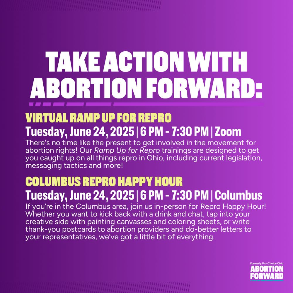 Square graphic with deep purple to light purple gradient. White text reads: "Take action with abortion forward: 

Virtual Ramp up for Repro. Tuesday, June 24, 2025 | 6 PM - 7:30 PM | Zoom. There's no time like the present to get involved in the movement for abortion rights! Our Ramp Up for Repro trainings are designed to get you caught up on all things repro in Ohio, including current legislation, messaging tactics and more!

Columbus Repro Happy Hour. Tuesday, June 24, 2025 | 6 PM - 7:30 PM | Columbus. If you’re in the Columbus area, join us in-person for Repro Happy Hour! Whether you want to kick back with a drink and chat, tap into your creative side with painting canvasses and coloring sheets, or write thank-you postcards to abortion providers and do-better letters to your representatives, we’ve got a little bit of everything."