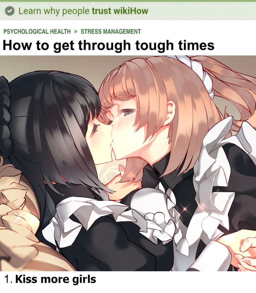 an image of a wikiHow page that shows two girls in maid outfits holding hands and kissing passionately. there's one laying on top of the other girl, they're holding hands and the girl on top is looking at the audience while the other girl has her eyes closed and is fully absorbed into the kiss.

the wikiHow page says "How to get through tough times" "1. Kiss more girls"