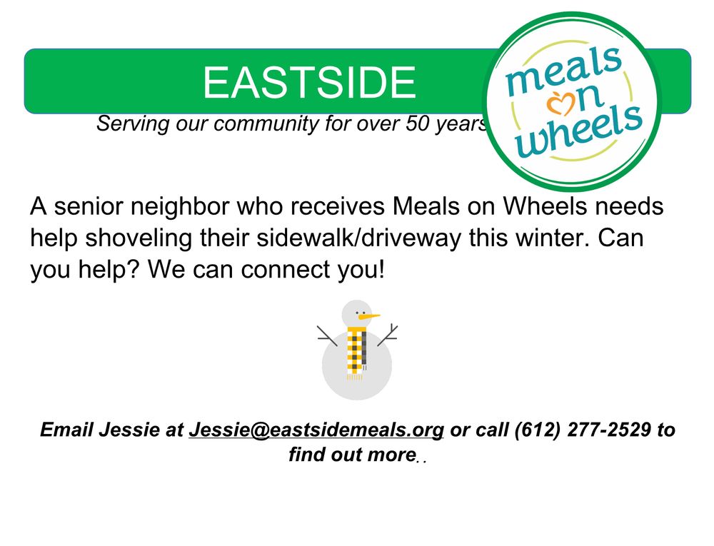 A senior neighbor who receives Meals on Wheels needs
help shoveling their sidewalk/driveway this winter. Can
you help? We can connect you! Email Jessie at Jessie@eastsidemeals.org or call (612) 277-2529 to find out more.
