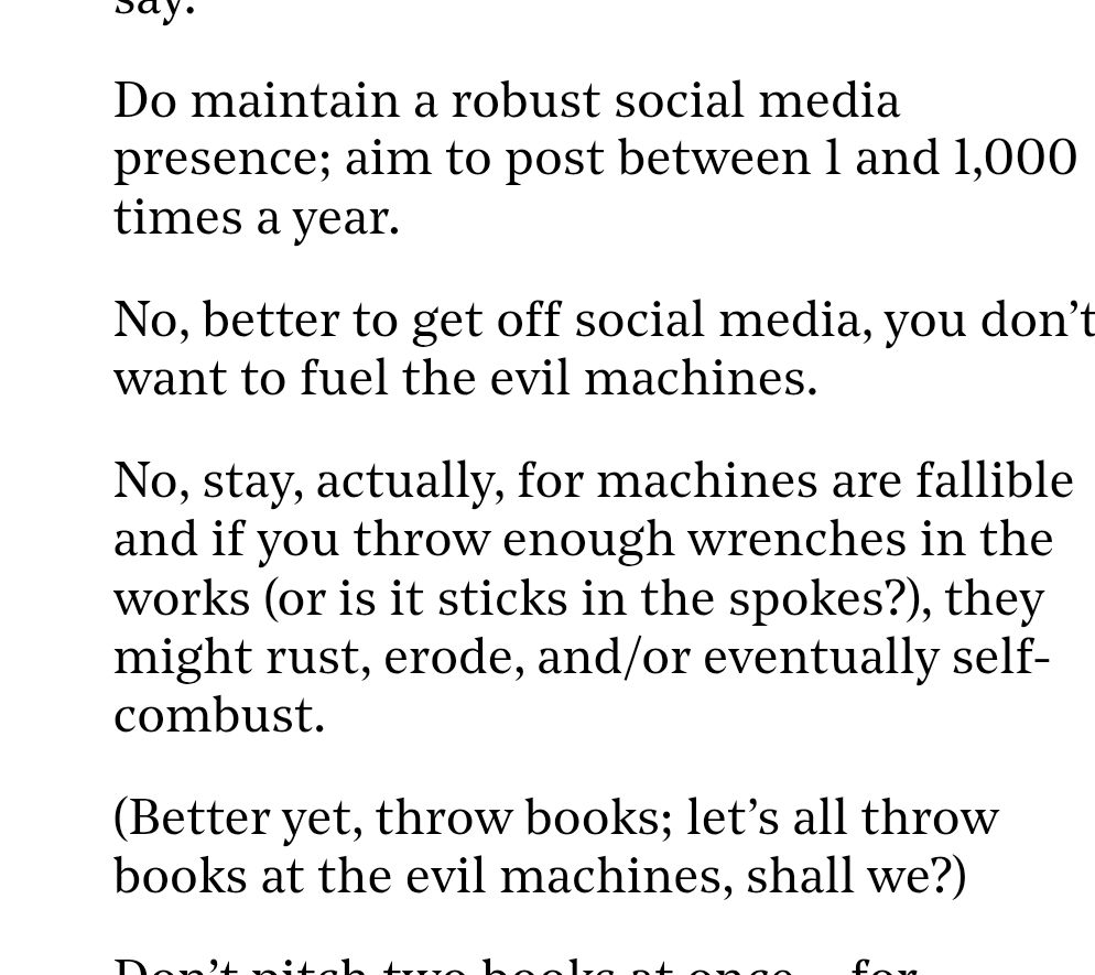 Do maintain a robust social media presence; aim to post between 1 and 1,000 times a year.

No, better to get off social media, you don’t want to fuel the evil machines.

No, stay, actually, for machines are fallible and if you throw enough wrenches in the works (or is it sticks in the spokes?), they might rust, erode, and/or eventually self-combust.

(Better yet, throw books; let’s all throw books at the evil machines, shall we?)