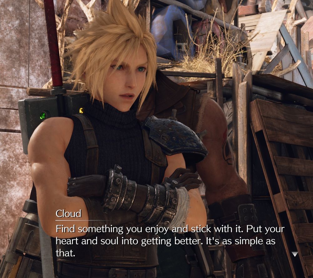 Cloud from Final Fantasy 7 Remake says "Find something you enjoy and stick with it. Put your heart and soul into getting better. It's as simple as that." And ideally we believe him.