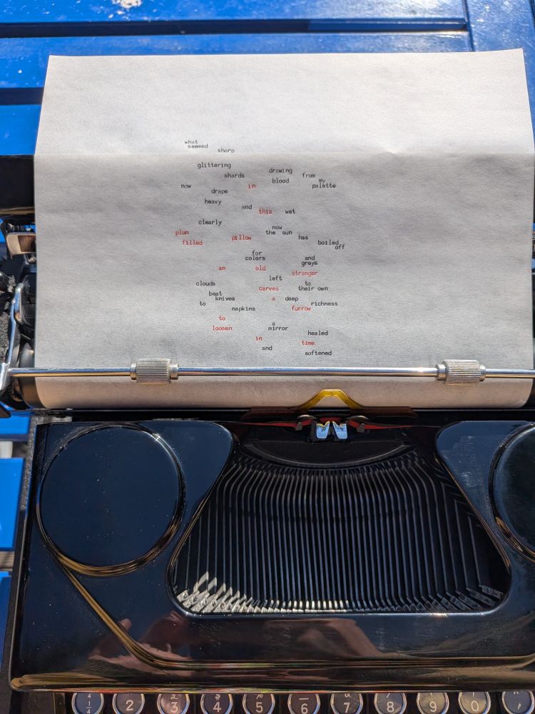 in the sun on a blue table, a sheet of paper in a typewriter, on which is the typewritten nadira rodin in a visual arrangement of the following:

what seemed sharp
glittering shards
drawing blood from my palette
now drape, heavy and wet
clearly
now the sun has boiled off
for colors and greys
left to their own deep richness
clouds beat knives to napkins
a mirror healed and softened
in this pillow
plum-filled
an old stranger
carves a furrow
to loosen in time