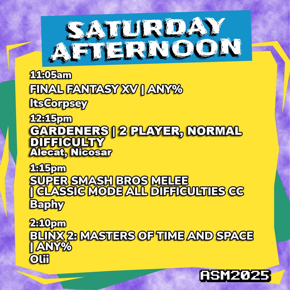 Saturday Afternoon schedule.
11:05am, Final Fantasy XV - Any%, run by ItsCorpsey.
12:15PM, Gardeners - 2 Player Normal Difficulty, run by Alecat and Nicosar.
1:15pm, Super Smash Bros Melee - Classic Mode All Difficulties CC, run by Baphy.
2:10pm, Blinx 2: Masters of Time and Space - Any%, run by Olii.