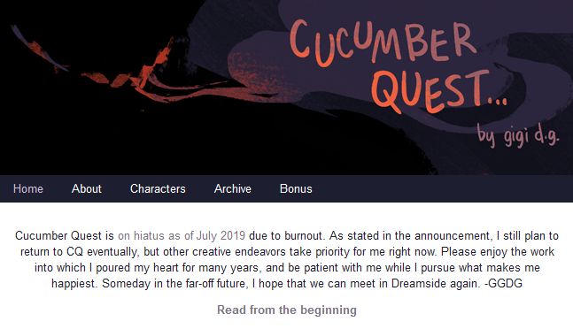 Cucumber Quest is on hiatus as of July 2019 due to burnout. As stated in the announcement, I still plan to return to CQ eventually, but other creative endeavors take priority for me right now. Please enjoy the work into which I poured my heart for many years, and be patient with me while I pursue what makes me happiest. Someday in the far-off future, I hope that we can meet in Dreamside again. -GGDG