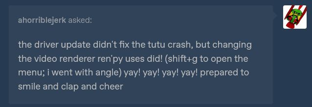 the driver update didn't fix the tutu crash, but changing the video renderer ren'py uses did! (shift+g to open the menu; i went with angle) yay! yay! yay! yay! prepared to smile and clap and cheer