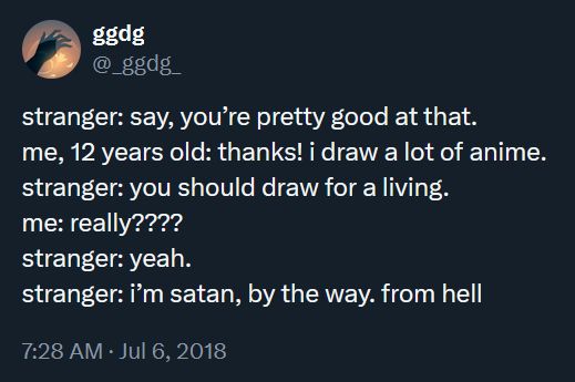 stranger: say, you're pretty good at that.
me, 12 years old: thanks! i draw a lot of anime.
stranger: you should draw for a living.
me: really????
stranger: yeah.
stranger: i'm satan, by the way. from hell
