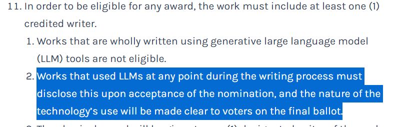 11 In order to be eligible for any award, the work must include at least one (1) credited writer.
Works that are wholly written using generative large language model (LLM) tools are not eligible.
Works that used LLMs at any point during the writing process must disclose this upon acceptance of the nomination, and the nature of the technology’s use will be made clear to voters on the final ballot.