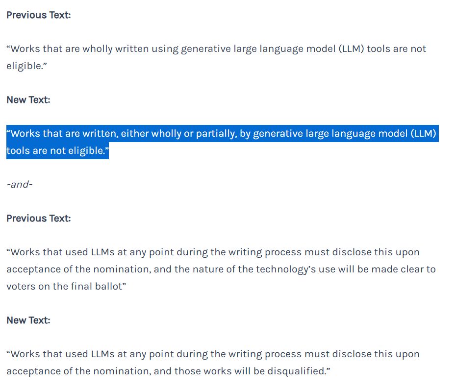 Previous Text:

“Works that are wholly written using generative large language model (LLM) tools are not eligible.”

New Text:

“Works that are written, either wholly or partially, by generative large language model (LLM) tools are not eligible.”

-and-

Previous Text:

“Works that used LLMs at any point during the writing process must disclose this upon acceptance of the nomination, and the nature of the technology’s use will be made clear to voters on the final ballot”

New Text:

“Works that used LLMs at any point during the writing process must disclose this upon acceptance of the nomination, and those works will be disqualified.”