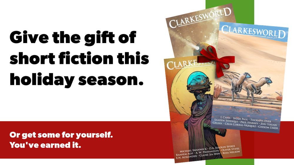 Give the gift of short fiction this holiday season.
Or get some for yourself. You've earned it.
Red horizontal stripe. Green vertical stripe. Both offset from center with text on the left and magazine covers for Clarkesworld on the right. A red bow sits on top of the magazines. The magazines are on top of the stripes to the right.