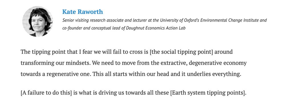 Kate RaworthKate Raworth: Senior visiting research associate and lecturer at the University of Oxford’s Environmental Change Institute and co-founder and conceptual lead of Doughnut Economics Action Lab

The tipping point that I fear we will fail to cross is [the social tipping point] around transforming our mindsets. We need to move from the extractive, degenerative economy towards a regenerative one. This all starts within our head and it underlies everything.

[A failure to do this] is what is driving us towards all these [Earth system tipping points].