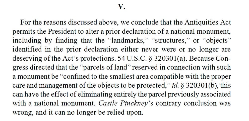 For the reasons discussed above, we conclude that the Antiquities Act permits the President to alter a prior declaration of a national monument, including by finding that the “landmarks,” “structures,” or “objects” identified in the prior declaration either never were or no longer are deserving of the Act’s protections. 54 U.S.C. § 320301(a). Because Con-gress directed that the “parcels of land” reserved in connection with such a monument be “confined to the smallest area compatible with the proper care and management of the objects to be protected,” id. § 320301(b), this can have the effect of eliminating entirely the parcel previously associated with a national monument. Castle Pinckney’s contrary conclusion was wrong, and it can no longer be relied upon.