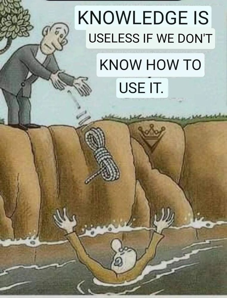 Drawing of a white man in a gray suit standing at the top of a brown dirt cliff who has just thrown a coiled up rope to a man in the water below who has his arms up, waving for help. The man on the cliff isn't holding on to any part of the rope, so the man in the water will be receiving a lump wet rope attached to nothing. Words in the gray sky above the cliff say "Knowledge is Useless if We Don't Know How to Use It." source: https://joshuto.substack.com/p/the-greatest-challange-the-golden?r=1gxdhi&utm_campaign=post&utm_medium=web&triedRedirect=true